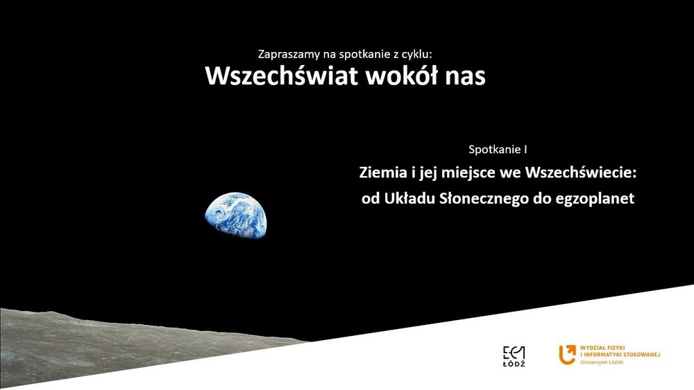 Czarna, minimalistyczna plansza przedstawiająca zdjęcie wschodu Ziemi nad powierzchnią Księżyca. W lewej dolnej części widać szarą, chropowatą powierzchnię Księżyca, a nad nią niewielką, niebiesko-białą Ziemię na tle czarnej przestrzeni kosmicznej. W centralnej górnej części znajduje się napis: „Zapraszamy na spotkanie z cyklu: Wszechświat wokół nas”. Po prawej stronie widnieje tytuł pierwszego spotkania: „Ziemia i jej miejsce we Wszechświecie: od Układu Słonecznego do egzoplanet”. W prawym dolnym rogu umieszczono logotypy EC1 Łódź i Wydziału Fizyki i Informatyki Stosowanej Uniwersytetu Łódzkiego.