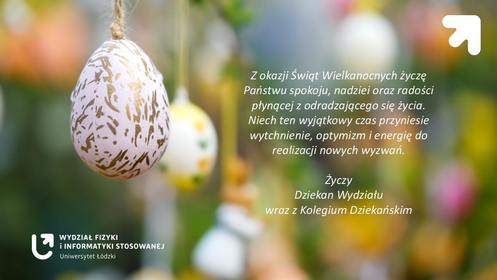 Grafika świąteczna związana z Wielkanocą. Po lewej stronie widać wiszącą na sznurku dekoracyjną pisankę – białe jajko z nieregularnym, złotym wzorem. W tle znajdują się inne kolorowe pisanki zawieszone na gałązkach, ale są rozmyte, tworząc wiosenny, zielono-żółty, pastelowy krajobraz.  Po prawej stronie grafiki umieszczono biały tekst z życzeniami wielkanocnymi. W prawym górnym rogu znajduje się biały znak graficzny w kształcie strzałki skierowanej ukośnie w górę.  W lewym dolnym rogu znajduje się logo oraz napis: „Wydział Fizyki i Informatyki Stosowanej – Uniwersytet Łódzki”.  Treść życzeń na grafice:  „Z okazji Świąt Wielkanocnych życzę Państwu spokoju, nadziei oraz radości płynącej z odradzającego się życia. Niech ten wyjątkowy czas przyniesie wytchnienie, optymizm i energię do realizacji nowych wyzwań.  Życzy Dziekan Wydziału wraz z Kolegium Dziekańskim.”