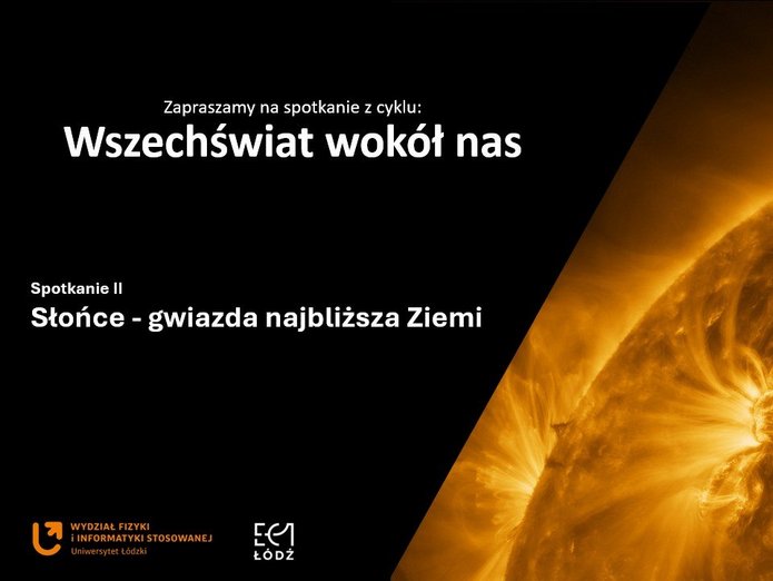 Grafika promocyjna w formie slajdu. Lewa część tła jest czarna, a prawa wypełniona dużym, kontrastowym zdjęciem fragmentu Słońca w odcieniach intensywnej żółci i pomarańczu. Widoczne są rozbłyski i łuki plazmy, które nadają całości dynamiczny, energetyczny wygląd.  Na czarnym tle, w górnej części, białym tekstem umieszczono napis: „Zapraszamy na spotkanie z cyklu: Wszechświat wokół nas”.  Niżej, również białym tekstem, znajduje się tytuł wydarzenia: „Spotkanie II – Słońce – gwiazda najbliższa Ziemi”.  W lewym dolnym rogu znajdują się logotypy: – pomarańczowe logo Uniwersytetu Łódzkiego z podpisem „Wydział Fizyki i Informatyki Stosowanej”, – oraz logo EC1 Łódź w białym kolorze.  Cała kompozycja jest nowoczesna, o wysokim kontraście, a główną ozdobą grafiki jest szczegółowe, naukowe zdjęcie powierzchni Słońca.