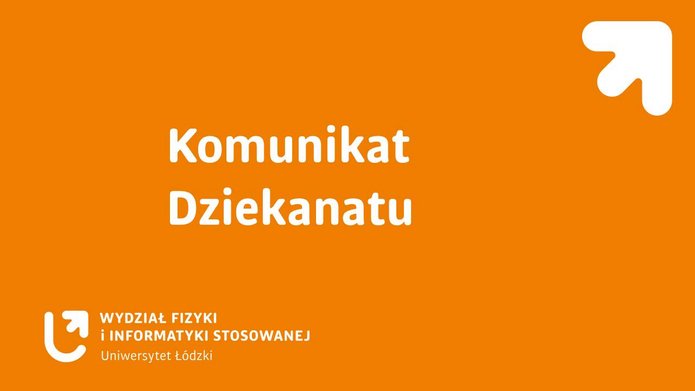 Grafika informacyjna na jednolitym, intensywnie pomarańczowym tle. Na środku, dużą białą czcionką, znajduje się napis: „Komunikat Dziekanatu”. W lewym dolnym rogu widoczne jest białe logo oraz nazwa „Wydział Fizyki i Informatyki Stosowanej, Uniwersytet Łódzki”. W prawym górnym rogu umieszczono biały symbol graficzny w kształcie strzałki skierowanej w górę i w prawo. Grafika ma charakter oficjalnego komunikatu uczelnianego, bez dodatkowych zdjęć lub ilustracji.